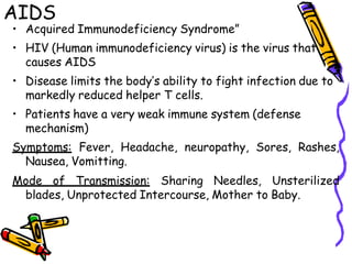 AIDS
• Acquired Immunodeficiency Syndrome”
• HIV (Human immunodeficiency virus) is the virus that
causes AIDS
• Disease limits the body’s ability to fight infection due to
markedly reduced helper T cells.
• Patients have a very weak immune system (defense
mechanism)
Symptoms: Fever, Headache, neuropathy, Sores, Rashes,
Nausea, Vomitting.
Mode of Transmission: Sharing Needles, Unsterilized
blades, Unprotected Intercourse, Mother to Baby.
 