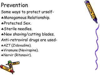 Prevention
Some ways to protect urself-
Monogamous Relationship.
Protected Sex.
Sterile needles.
New shaving/cutting blades.
Anti-retroviral drugs are used-
AZT (Zidovudine).
Viramune (Nevirapine).
Norvir (Ritonavir).
 