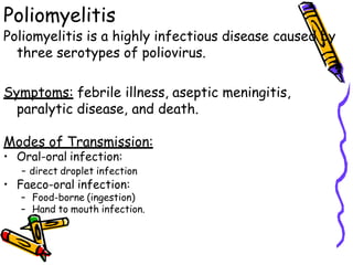 Poliomyelitis
Poliomyelitis is a highly infectious disease caused by
three serotypes of poliovirus.
Symptoms: febrile illness, aseptic meningitis,
paralytic disease, and death.
Modes of Transmission:
• Oral-oral infection:
- direct droplet infection
• Faeco-oral infection:
– Food-borne (ingestion)
– Hand to mouth infection.
 