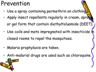 Prevention
• Use a spray containing permethrin on clothing.
• Apply insect repellents regularly in cream, spray
or gel form that contain diethyltoluamide (DEET).
• Use coils and mats impregnated with insecticide in
closed rooms to repel the mosquitoes.
• Malaria prophylaxis are taken.
• Anti-malarial drugs are used such as chloroquine.
 