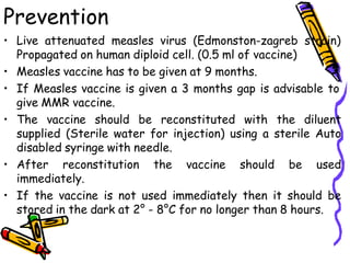 Prevention
• Live attenuated measles virus (Edmonston-zagreb strain)
Propagated on human diploid cell. (0.5 ml of vaccine)
• Measles vaccine has to be given at 9 months.
• If Measles vaccine is given a 3 months gap is advisable to
give MMR vaccine.
• The vaccine should be reconstituted with the diluent
supplied (Sterile water for injection) using a sterile Auto
disabled syringe with needle.
• After reconstitution the vaccine should be used
immediately.
• If the vaccine is not used immediately then it should be
stored in the dark at 2° - 8°C for no longer than 8 hours.
 