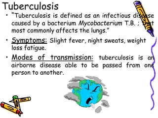 Tuberculosis
• “Tuberculosis is defined as an infectious disease
caused by a bacterium Mycobacterium T.B. ; that
most commonly affects the lungs.”
• Symptoms: Slight fever, night sweats, weight
loss fatigue.
• Modes of transmission: tuberculosis is an
airborne disease able to be passed from one
person to another.
 