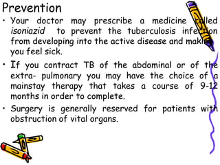 Prevention
• Your doctor may prescribe a medicine called
isoniazid to prevent the tuberculosis infection
from developing into the active disease and making
you feel sick.
• If you contract TB of the abdominal or of the
extra- pulmonary you may have the choice of a
mainstay therapy that takes a course of 9-12
months in order to complete.
• Surgery is generally reserved for patients with
obstruction of vital organs.
 