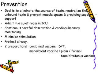 Prevention
• Goal is to eliminate the source of toxin, neutralize the
unbound toxin & prevent muscle spasm & providing support -
support
• Admit in a quiet room in ICU
• Continuous careful observation & cardiopulmonary
monitoring.
• Minimize stimulation.
• Protect airway.
• 2 preparations : combined vaccine : DPT.
monovalent vaccine : plain / formol
toxoid tetanus vaccine.
 