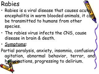 Rabies
• Rabies is a viral disease that causes acute
encephalitis in warm blooded animals, it can
be transmitted to humans from other
species.
• The rabies virus infects the CNS, cause
disease in brain & death.
• Symptoms:
Partial paralysis, anxiety, insomnia, confusion,
agitation, abnormal behavior, terror, and
hallucinations, progressing to delirium.
 