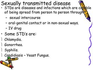 Sexually transmitted disease
• STDs are diseases and infections which are capable
of being spread from person to person through:
– sexual intercourse
– oral-genital contact or in non-sexual ways.
– IV drug
• Some STD’s are:
 Chlamydia.
 Gonorrhea.
 Syphilis.
 Candidiasis – Yeast Fungus.
 