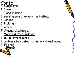 Contd.
• Symptoms:
1. Sores.
2.Blood in urine.
3.Burning sensation when urinating.
4.Rashes.
5.Itching.
6.Warts.
7.Unusual discharge.
• Modes of transmission:
 sexual intercourse
 oral-genital contact or in non-sexual ways.
 IV drug
 