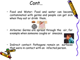 Cont..
• Food and Water: Food and water can become
contaminated with germs and people can get sick
when they eat or drink them.
• Airborne: Germs are spread through the air, for
example when someone coughs or sneezes.
• Indirect contact: Pathogens remain on surfaces
that were in contact with an infected person.
 