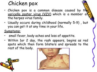 Chicken pox
• Chicken pox is a common disease caused by the
varicella zoster virus (VZV) which is a member of
the herpes virus family.
• Usually occurs during childhood (normally 5-9) , but
you can get it at any time in your life.
Symptoms:
• small fever, body aches and loss of appetite.
• Within 1or 2 day, the rash appears, begins as red
spots which then form blisters and spreads to the
rest of the body.
 