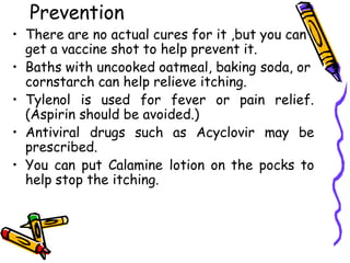 Prevention
• There are no actual cures for it ,but you can
get a vaccine shot to help prevent it.
• Baths with uncooked oatmeal, baking soda, or
cornstarch can help relieve itching.
• Tylenol is used for fever or pain relief.
(Aspirin should be avoided.)
• Antiviral drugs such as Acyclovir may be
prescribed.
• You can put Calamine lotion on the pocks to
help stop the itching.
 