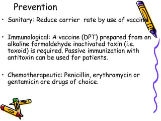 Prevention
• Sanitary: Reduce carrier rate by use of vaccine.
• Immunological: A vaccine (DPT) prepared from an
alkaline formaldehyde inactivated toxin (i.e.
toxoid) is required. Passive immunization with
antitoxin can be used for patients.
• Chemotherapeutic: Penicillin, erythromycin or
gentamicin are drugs of choice.
 