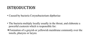 introduction
• Caused by bacteria Corynebacterium diptheriae
• The bacteria multiply locally usually in the throat, and elaborate a
powerful exotoxin which is responsible for:
Formation of a greyish or yellowish membrane commonly over the
tonsils, pharynx or larynx
 