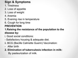 Sign & Symptoms
1. Tiredness
2. Loss of appetite
3. Loss of weight
4. Anemia
5. Evening rise in temperature
6. Cough for long time
PREVENTION
1.Raising the resistance of the population to the
disease by:
i. Good social conditions:
- Satisfactory housing & adequate diet.
ii. BCG (Bacille Calmette Guerin) Vaccination:
- After birth
2. Elimination of tuberculosis infection in milk:
By pasteurization of milk.
 