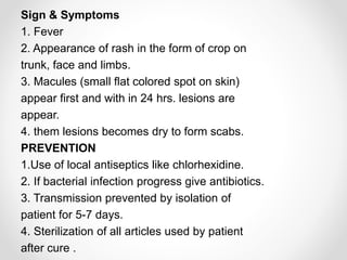 Sign & Symptoms
1. Fever
2. Appearance of rash in the form of crop on
trunk, face and limbs.
3. Macules (small flat colored spot on skin)
appear first and with in 24 hrs. lesions are
appear.
4. them lesions becomes dry to form scabs.
PREVENTION
1.Use of local antiseptics like chlorhexidine.
2. If bacterial infection progress give antibiotics.
3. Transmission prevented by isolation of
patient for 5-7 days.
4. Sterilization of all articles used by patient
after cure .
 