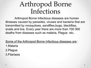 Arthropod Borne
Infections
Arthropod Borne Infectious diseases are human
illnesses caused by parasites, viruses and bacteria that are
transmitted by mosquitoes, sandflies,bugs, blackflies,
snails and lice. Every year there are more than 700 000
deaths from diseases such as malaria, Plague etc..
Some of the Arthropod Borne Infectious diseases are :
1.Malaria
2.Plague
3.Filariasis
 