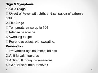 Sign & Symptoms
1. Cold Stage
Onset of Fever with chills and sensation of extreme
cold.
2. Hot Stage
Temperature rise up to 106
Intense headache.
3.Sweating stage:
Fever decreases with sweating.
Prevention
1. Prevention against mosquito bite
2. Anti larval measures
3. Anti adult mosquito measures
4. Control of human reservoir
 