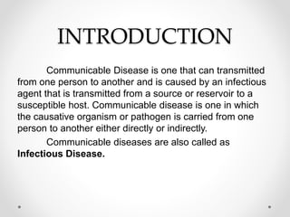 INTRODUCTION
Communicable Disease is one that can transmitted
from one person to another and is caused by an infectious
agent that is transmitted from a source or reservoir to a
susceptible host. Communicable disease is one in which
the causative organism or pathogen is carried from one
person to another either directly or indirectly.
Communicable diseases are also called as
Infectious Disease.
 