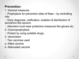Prevention
1. General measures
Prophylaxis for prevention bites of fleas – by controlling
rats.
Early diagnosis, notification, isolation & disinfection of
excretions like sputum.
Attendant must wear protective measures like gloves etc.
2. Chemoprophylaxis
Protect by using suitable drugs.
3. Vaccination
Two vaccines used
a. Killed vaccine
b. Attenuated vaccine
 