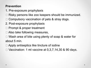 Prevention
1. Pre-exposure prophylaxis
Risky persons like zoo keepers should be immunized.
Compulsory vaccination of pets & stray dogs.
2. Post-exposure prophylaxis
Prompt & proper treatment
Also take following measures,
Wash area of bite using plenty of soap & water for
about 5 min.
Apply antiseptics like tincture of iodine
Vaccination: 1 ml vaccine at 0,3,7,14,30 & 90 days.
 