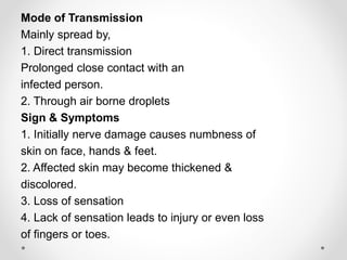 Mode of Transmission
Mainly spread by,
1. Direct transmission
Prolonged close contact with an
infected person.
2. Through air borne droplets
Sign & Symptoms
1. Initially nerve damage causes numbness of
skin on face, hands & feet.
2. Affected skin may become thickened &
discolored.
3. Loss of sensation
4. Lack of sensation leads to injury or even loss
of fingers or toes.
 