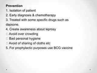 Prevention
1. Isolation of patient
2. Early diagnosis & chemotherapy
3. Treated with some specific drugs such as
dapsone.
4. Create awareness about leprosy
Avoid over crowding
Bad personal hygiene
Avoid of sharing of cloths etc
5. For prophylactic purposes use BCG vaccine
 