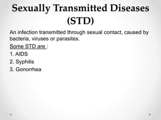 Sexually Transmitted Diseases
(STD)
An infection transmitted through sexual contact, caused by
bacteria, viruses or parasites.
Some STD are :
1. AIDS
2. Syphilis
3. Gonorrhea
 