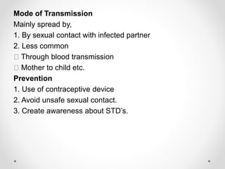 Mode of Transmission
Mainly spread by,
1. By sexual contact with infected partner
2. Less common
Through blood transmission
Mother to child etc.
Prevention
1. Use of contraceptive device
2. Avoid unsafe sexual contact.
3. Create awareness about STD’s.
 