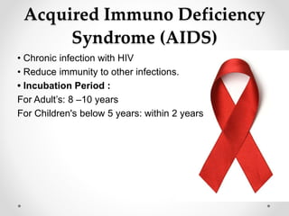 Acquired Immuno Deficiency
Syndrome (AIDS)
• Chronic infection with HIV
• Reduce immunity to other infections.
• Incubation Period :
For Adult’s: 8 –10 years
For Children's below 5 years: within 2 years
 