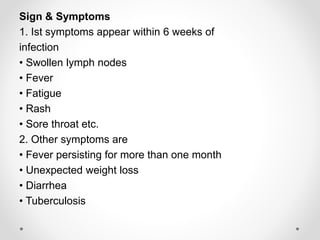 Sign & Symptoms
1. Ist symptoms appear within 6 weeks of
infection
• Swollen lymph nodes
• Fever
• Fatigue
• Rash
• Sore throat etc.
2. Other symptoms are
• Fever persisting for more than one month
• Unexpected weight loss
• Diarrhea
• Tuberculosis
 