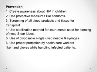Prevention
1. Create awareness about HIV in children
2. Use protective measures like condoms.
3. Screening of all blood products and tissue for
transplant
4. Use sterilization method for instruments used for piercing
of nose & ear lobes.
5. Use of disposable single used needle & syringes
6. Use proper protection by health care workers
like hand gloves while handling infected patients.
 