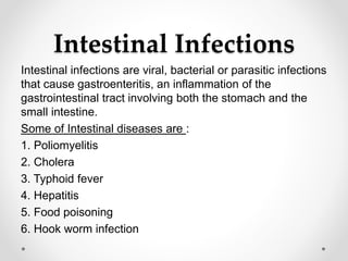 Intestinal Infections
Intestinal infections are viral, bacterial or parasitic infections
that cause gastroenteritis, an inflammation of the
gastrointestinal tract involving both the stomach and the
small intestine.
Some of Intestinal diseases are :
1. Poliomyelitis
2. Cholera
3. Typhoid fever
4. Hepatitis
5. Food poisoning
6. Hook worm infection
 