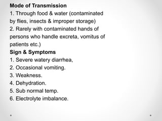 Mode of Transmission
1. Through food & water (contaminated
by flies, insects & improper storage)
2. Rarely with contaminated hands of
persons who handle excreta, vomitus of
patients etc.)
Sign & Symptoms
1. Severe watery diarrhea,
2. Occasional vomiting.
3. Weakness.
4. Dehydration.
5. Sub normal temp.
6. Electrolyte imbalance.
 