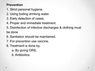 Prevention
1. Strict personal hygiene.
2. Using boiling drinking water.
3. Early detection of cases.
4. Proper and immediate treatment.
5. Disinfection of infective discharges & clothing must
be done
6. Sanitation should be maintained.
7. For prevention use vaccine.
8. Treatment is done by,
a. By giving ORS,
b. Antibiotics.
 