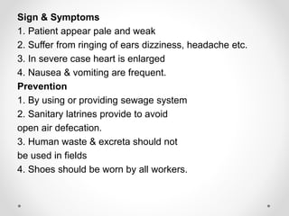 Sign & Symptoms
1. Patient appear pale and weak
2. Suffer from ringing of ears dizziness, headache etc.
3. In severe case heart is enlarged
4. Nausea & vomiting are frequent.
Prevention
1. By using or providing sewage system
2. Sanitary latrines provide to avoid
open air defecation.
3. Human waste & excreta should not
be used in fields
4. Shoes should be worn by all workers.
 