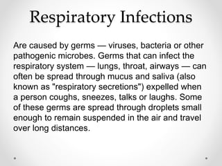 Respiratory Infections
Are caused by germs — viruses, bacteria or other
pathogenic microbes. Germs that can infect the
respiratory system — lungs, throat, airways — can
often be spread through mucus and saliva (also
known as "respiratory secretions") expelled when
a person coughs, sneezes, talks or laughs. Some
of these germs are spread through droplets small
enough to remain suspended in the air and travel
over long distances.
 