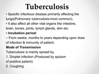 Tuberculosis
• Specific infectious disease primarily affecting the
lungs(Pulmonary tuberculosis-most common).
• It also affect all other vital organs like intestine,
brain, bones, joints, lymph glands, skin etc.
• Incubation period:
– From weeks, months to years depending upon dose
of infection & immunity of patient.
Mode of Transmission
Tuberculosis is mainly spread by,
1. Droplet infection (Produced by sputum
of positive patient)
2. Coughing
 