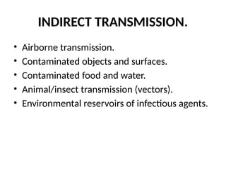 INDIRECT TRANSMISSION.
• Airborne transmission.
• Contaminated objects and surfaces.
• Contaminated food and water.
• Animal/insect transmission (vectors).
• Environmental reservoirs of infectious agents.
 