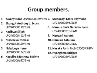Group members.
1. Awany Isaac U/240300329/BMI
2. Ekongot Anthony J. Ecuru
U/240300598/BMI
3. Kazibwe Elijah
U/240300412/BMI
4. Masereka Tomasi
U/240300369/BMI
5. Nakabuye Irene
U/240300574/BMI
6. Kagulire Matthew Melvin
U/240300687/BMI
7. Ssenkaayi Mark Raymond
U/240300596/BMI
8. Namusubula Natasha Jane.
U/240300715/BMI
9. Ngoyani Aqram.
10. Namiiro Ashuura
U/240300420/BDU
11. Nasaka Faith U/240300573/BMI
12. Nyangoma Bridget
U/240300397/BMI
 