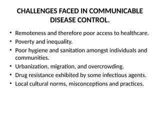 CHALLENGES FACED IN COMMUNICABLE
DISEASE CONTROL.
• Remoteness and therefore poor access to healthcare.
• Poverty and inequality.
• Poor hygiene and sanitation amongst individuals and
communities.
• Urbanization, migration, and overcrowding.
• Drug resistance exhibited by some infectious agents.
• Local cultural norms, misconceptions and practices.
 