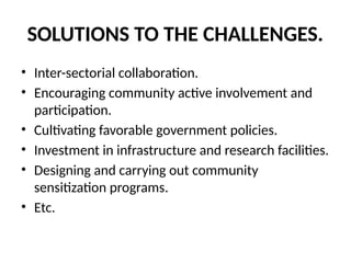 SOLUTIONS TO THE CHALLENGES.
• Inter-sectorial collaboration.
• Encouraging community active involvement and
participation.
• Cultivating favorable government policies.
• Investment in infrastructure and research facilities.
• Designing and carrying out community
sensitization programs.
• Etc.
 