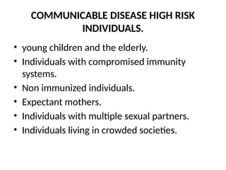 COMMUNICABLE DISEASE HIGH RISK
INDIVIDUALS.
• young children and the elderly.
• Individuals with compromised immunity
systems.
• Non immunized individuals.
• Expectant mothers.
• Individuals with multiple sexual partners.
• Individuals living in crowded societies.
 