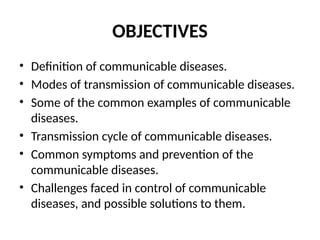 OBJECTIVES
• Definition of communicable diseases.
• Modes of transmission of communicable diseases.
• Some of the common examples of communicable
diseases.
• Transmission cycle of communicable diseases.
• Common symptoms and prevention of the
communicable diseases.
• Challenges faced in control of communicable
diseases, and possible solutions to them.
 