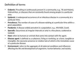 DefinitIon of terms
• Endemic: Prevailing or continuously present in a community, e.g., TB and Malaria,
Malnutrition, or diseases that are constantly found among people in a particular
area.
• Epidemic: A widespread occurrence of an infectious disease in a community at a
particular time.
• Prevalence: The number of cases of a disease existing at a particular time within a
given population.
• Pandemic: A disease widely prevalent in a population, e.g., HIV/AIDS, Covid.
• Sporadic: Occurrence at irregular intervals or only in a few places; scattered or
isolated.
• Host: refers to humans or animals that come into contact with the agent.
• Disease agent: is defined as a substance, living or nonliving, or a force, tangible or
intangible, the excessive presence or relative lack of which is the immediate cause
of a particular disease.
• Environment: refers to the aggregate of all external conditions and influences
affecting the life and development of organisms, human behavior, and society.
 