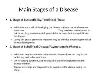 Main Stages of a Disease
• 1. Stage of Susceptibility/Preclinical Phase:
– individuals are at risk of developing the disease but have not yet shown any
symptoms. They may have been exposed to
risk factors (e.g., environmental, genetic) that increase their susceptibility to
the disease.
– During this phase, preventive measures may be effective in reducing the risk of
disease development.
• 2. Stage of Subclinical Disease/Asymptomatic Phase: s,
– Individuals may become infected or develop the condition, but they do not
exhibit any noticeable symptoms.
– last for varying durations, and individuals may unknowingly transmit the
disease to others.
– Regular screenings and diagnostic tests may detect the disease during this
phase.
 