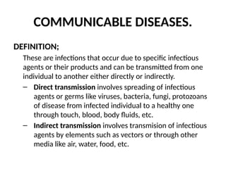 COMMUNICABLE DISEASES.
DEFINITION;
These are infections that occur due to specific infectious
agents or their products and can be transmitted from one
individual to another either directly or indirectly.
– Direct transmission involves spreading of infectious
agents or germs like viruses, bacteria, fungi, protozoans
of disease from infected individual to a healthy one
through touch, blood, body fluids, etc.
– Indirect transmission involves transmision of infectious
agents by elements such as vectors or through other
media like air, water, food, etc.
 