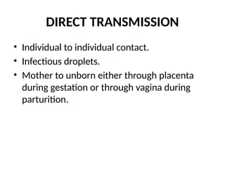 DIRECT TRANSMISSION
• Individual to individual contact.
• Infectious droplets.
• Mother to unborn either through placenta
during gestation or through vagina during
parturition.
 