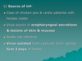b) Source of inf-
 Case of chicken pox & rarely patients with
herpes zoster
 Virus occurs in oropharyngeal secretions
& lesions of skin & mucosa
 Scabs not infective
 Virus isolated from vesicular fluid- during
first 3 days of illness
 