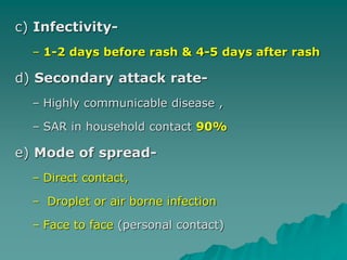 c) Infectivity-
– 1-2 days before rash & 4-5 days after rash
d) Secondary attack rate-
– Highly communicable disease ,
– SAR in household contact 90%
e) Mode of spread-
– Direct contact,
– Droplet or air borne infection
– Face to face (personal contact)
 