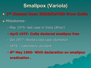 Smallpox (Variola)
 1st disease been ERADICATED from India
 Milestones-
– May 1975- last case in India (Bihar)
– April 1977- India declared smallpox free
– Oct 1977- World’s last case (Somalia)
– 1978 – Laboratory accident
– 8th May 1990- WHO declaration on smallpox
eradication .
 