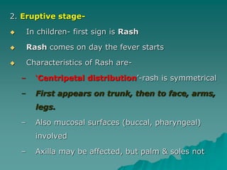 2. Eruptive stage-
 In children- first sign is Rash
 Rash comes on day the fever starts
 Characteristics of Rash are-
– ‘Centripetal distribution’-rash is symmetrical
– First appears on trunk, then to face, arms,
legs.
– Also mucosal surfaces (buccal, pharyngeal)
involved
– Axilla may be affected, but palm & soles not
 